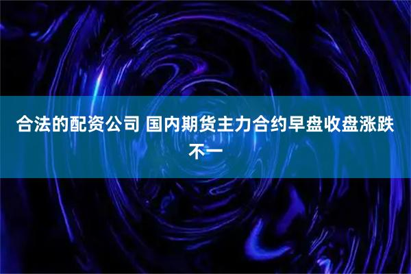 合法的配资公司 国内期货主力合约早盘收盘涨跌不一