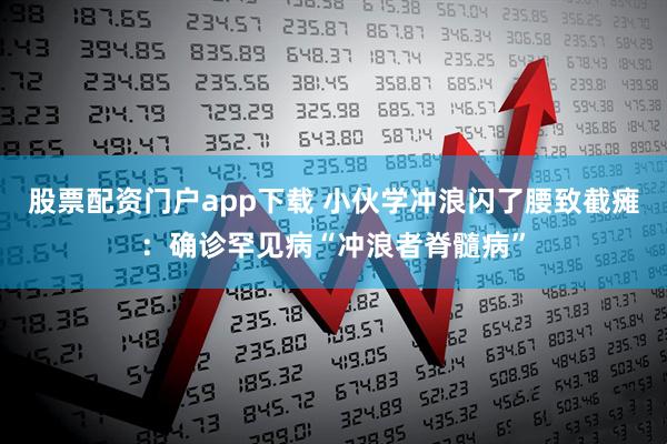 股票配资门户app下载 小伙学冲浪闪了腰致截瘫：确诊罕见病“冲浪者脊髓病”