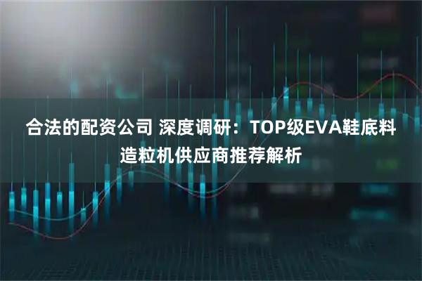 合法的配资公司 深度调研：TOP级EVA鞋底料造粒机供应商推荐解析