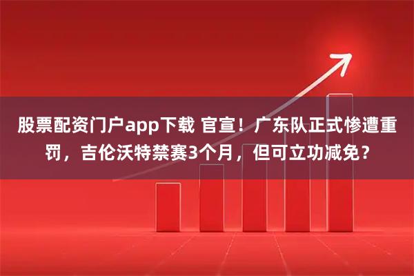 股票配资门户app下载 官宣！广东队正式惨遭重罚，吉伦沃特禁赛3个月，但可立功减免？