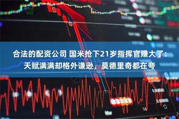 合法的配资公司 国米抢下21岁指挥官赚大了：天赋满满却格外谦逊，莫德里奇都在夸