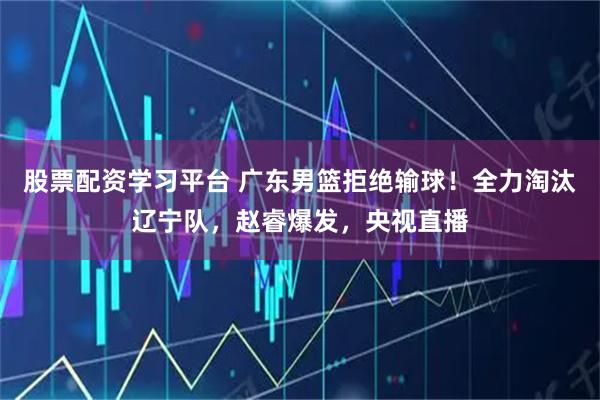 股票配资学习平台 广东男篮拒绝输球！全力淘汰辽宁队，赵睿爆发，央视直播