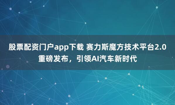 股票配资门户app下载 赛力斯魔方技术平台2.0重磅发布，引领AI汽车新时代