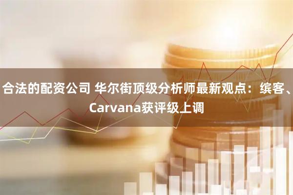 合法的配资公司 华尔街顶级分析师最新观点：缤客、Carvana获评级上调
