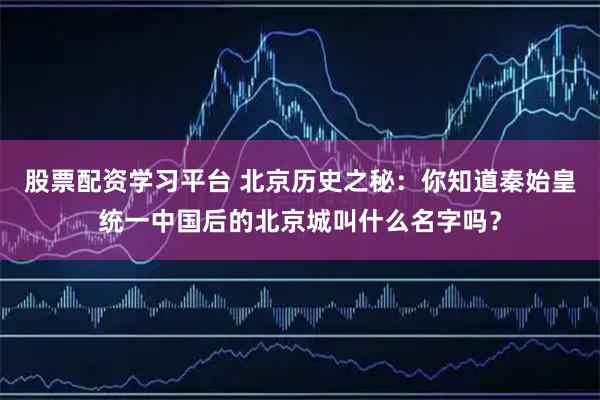 股票配资学习平台 北京历史之秘：你知道秦始皇统一中国后的北京城叫什么名字吗？