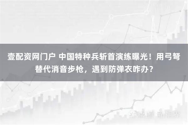 壹配资网门户 中国特种兵斩首演练曝光！用弓弩替代消音步枪，遇到防弹衣咋办？