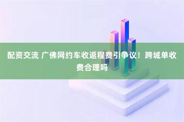 配资交流 广佛网约车收返程费引争议！跨城单收费合理吗