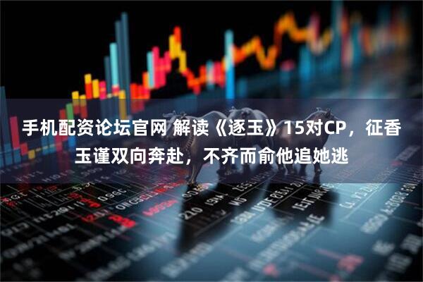 手机配资论坛官网 解读《逐玉》15对CP，征香玉谨双向奔赴，不齐而俞他追她逃