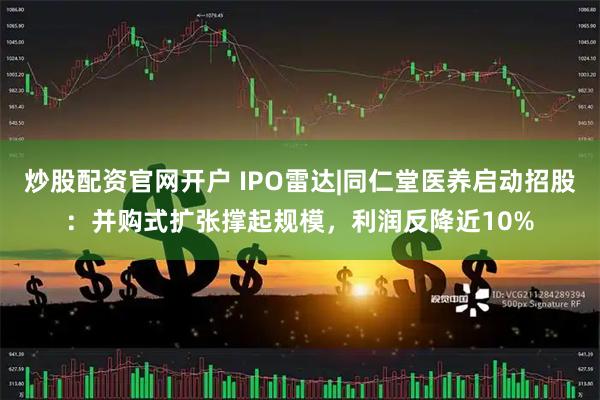 炒股配资官网开户 IPO雷达|同仁堂医养启动招股：并购式扩张撑起规模，利润反降近10%