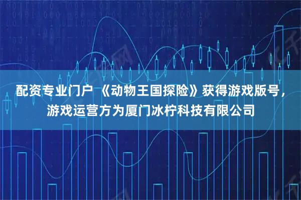 配资专业门户 《动物王国探险》获得游戏版号，游戏运营方为厦门冰柠科技有限公司