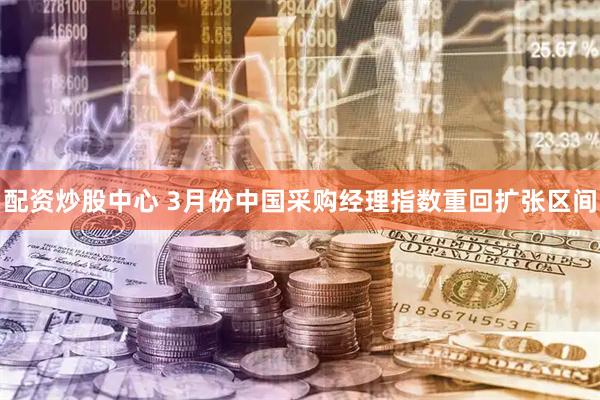 配资炒股中心 3月份中国采购经理指数重回扩张区间