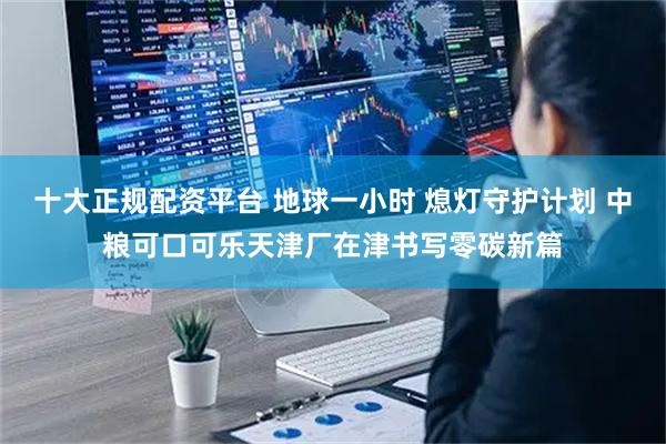 十大正规配资平台 地球一小时 熄灯守护计划 中粮可口可乐天津厂在津书写零碳新篇